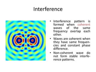 Interference
• Interference pattern is
formed when coherent
waves of the same
frequency overlap each
other.
• Waves are coherent when
they have same frequen-
cies and constant phase
difference.
• Non-coherent wave do
not form stable interfe-
rence patterns.
 