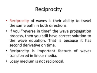 Reciprocity
• Reciprocity of waves is their ability to travel
the same path in both directions.
• If you “reverse in time” the wave propagation
process, then you still have correct solution to
the wave equation. That is because it has
second derivative on time.
• Reciprocity is important feature of waves
transferred in linear media.
• Lossy medium is not reciprocal.
 