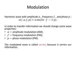 Modulation
Harmonic wave with amplitude 𝑎 , frequency 𝑓 , and phase 𝑝 :
𝑢 𝑡, 𝑎, 𝑓, 𝑝 = 𝑎 sin 2𝜋 ⋅ 𝑓 ⋅ 𝑡 + 𝑝 .
In order to transfer information we should change some wave
properties:
• 𝑎 — amplitude modulation (AM);
• 𝑓 — frequency modulation (FM);
• 𝑝 — phase modulation (PM).
The modulated wave is called carrier, because it carries our
information.
 