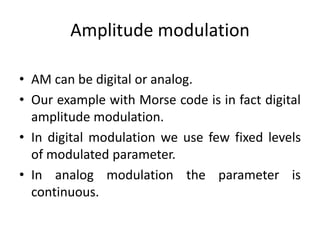 Amplitude modulation
• AM can be digital or analog.
• Our example with Morse code is in fact digital
amplitude modulation.
• In digital modulation we use few fixed levels
of modulated parameter.
• In analog modulation the parameter is
continuous.
 
