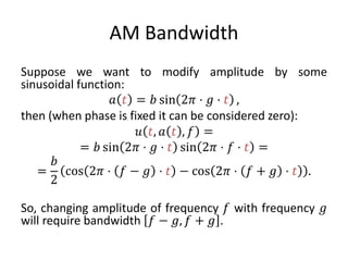 AM Bandwidth
Suppose we want to modify amplitude by some
sinusoidal function:
𝑎 𝑡 = 𝑏 sin 2𝜋 ⋅ 𝑔 ⋅ 𝑡 ,
then (when phase is fixed it can be considered zero):
𝑢 𝑡, 𝑎 𝑡 , 𝑓 =
= 𝑏 sin 2𝜋 ⋅ 𝑔 ⋅ 𝑡 sin 2𝜋 ⋅ 𝑓 ⋅ 𝑡 =
=
𝑏
2
cos 2𝜋 ⋅ 𝑓 − 𝑔 ⋅ 𝑡 − cos 2𝜋 ⋅ 𝑓 + 𝑔 ⋅ 𝑡 .
So, changing amplitude of frequency 𝑓 with frequency 𝑔
will require bandwidth 𝑓 − 𝑔, 𝑓 + 𝑔 .
 
