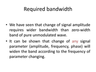 Required bandwidth
• We have seen that change of signal amplitude
requires wider bandwidth than zero-width
band of pure unmodulated wave.
• It can be shown that change of any signal
parameter (amplitude, frequency, phase) will
widen the band according to the frequency of
parameter changing.
 