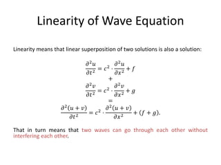 Linearity of Wave Equation
Linearity means that linear superposition of two solutions is also a solution:
𝜕2 𝑢
𝜕𝑡2
= 𝑐2 ⋅
𝜕2 𝑢
𝜕𝑥2
+ 𝑓
+
𝜕2 𝑣
𝜕𝑡2
= 𝑐2 ⋅
𝜕2 𝑣
𝜕𝑥2
+ 𝑔
=
𝜕2 𝑢 + 𝑣
𝜕𝑡2
= 𝑐2 ⋅
𝜕2 𝑢 + 𝑣
𝜕𝑥2
+ 𝑓 + 𝑔 .
That in turn means that two waves can go through each other without
interfering each other.
 