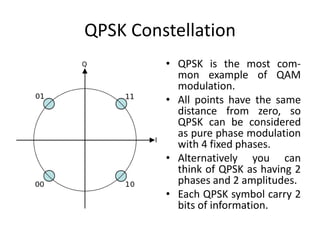 QPSK Constellation
• QPSK is the most com-
mon example of QAM
modulation.
• All points have the same
distance from zero, so
QPSK can be considered
as pure phase modulation
with 4 fixed phases.
• Alternatively you can
think of QPSK as having 2
phases and 2 amplitudes.
• Each QPSK symbol carry 2
bits of information.
 
