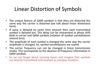 Linear Distortion of Symbols
• The unique feature of QAM symbols is that they are distorted the
same way the carrier is distorted (we talk about linear distortions
here).
• If wave is delayed by some time amount then each transmitted
symbol is delayed too. This delay can be interpreted as phase shift
both in carrier and QAM symbols (rotation of symbol constellations
around zero).
• The amplitude of each symbol is changed the same way the carrier
amplitude is changed. So, symbol constellations are scaled.
• The carrier frequency can not be changed in linear transmission
media. This corresponds to the absence of frequency information in
QAM symbols.
• So we can forget about carrying waves and imagine that symbols
are directly transmitted and received as complex numbers.
 