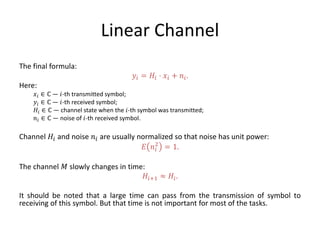 Linear Channel
The final formula:
𝑦𝑖 = 𝐻𝑖 ⋅ 𝑥𝑖 + 𝑛𝑖.
Here:
𝑥𝑖 ∈ ℂ — 𝑖-th transmitted symbol;
𝑦𝑖 ∈ ℂ — 𝑖-th received symbol;
𝐻𝑖 ∈ ℂ — channel state when the 𝑖-th symbol was transmitted;
𝑛𝑖 ∈ ℂ — noise of 𝑖-th received symbol.
Channel 𝐻𝑖 and noise 𝑛𝑖 are usually normalized so that noise has unit power:
𝐸 𝑛𝑖
2
= 1.
The channel 𝑀 slowly changes in time:
𝐻𝑖+1 ≈ 𝐻𝑖.
It should be noted that a large time can pass from the transmission of symbol to
receiving of this symbol. But that time is not important for most of the tasks.
 