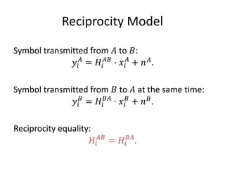 Reciprocity Model
Symbol transmitted from 𝐴 to 𝐵:
𝑦𝑖
𝐴
= 𝐻𝑖
𝐴𝐵
⋅ 𝑥𝑖
𝐴
+ 𝑛 𝐴
.
Symbol transmitted from 𝐵 to 𝐴 at the same time:
𝑦𝑖
𝐵
= 𝐻𝑖
𝐵𝐴
⋅ 𝑥𝑖
𝐵
+ 𝑛 𝐵
.
Reciprocity equality:
𝐻𝑖
𝐴𝐵
= 𝐻𝑖
𝐵𝐴
.
 