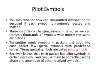 Pilot Symbols
• You may wonder how can transmitted information be
decoded if each symbol is randomly rotated and
scaled?
• These distortions changing slowly in time, so we can
transmit thousands of symbols with mostly the same
distortions.
• Transmitter sends symbols in packets and adds into
each packet few special symbols with predefined
values. These special symbols are called pilot symbols.
• Receiver knows that each packet has pilot symbols in
certain positions, and can use them to correctly decode
phase and amplitude of other received symbols.
 
