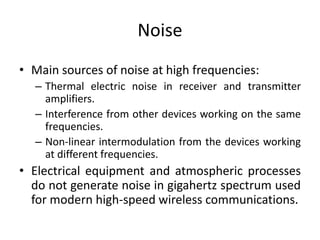 Noise
• Main sources of noise at high frequencies:
– Thermal electric noise in receiver and transmitter
amplifiers.
– Interference from other devices working on the same
frequencies.
– Non-linear intermodulation from the devices working
at different frequencies.
• Electrical equipment and atmospheric processes
do not generate noise in gigahertz spectrum used
for modern high-speed wireless communications.
 