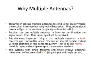 Why Multiple Antennas?
• Transmitter can use multiple antennas to send signal exactly where
the receiver is (remember reciprocity illustration). Thus, more signal
power will go to the receiver (larger signal-to-noise ratio).
• Receiver can use multiple antennas to listen to the direction the
signal comes from. Thus more signal will be received.
• But the most important thing is that multiple antennas in both
receiver and transmitter allow creation of several parallel virtual
wireless channels at the same frequency. That is called MIMO —
multiple input and multiple output transmission medium.
• The systems with single transmit and single receive antennas
mentioned before are called SISO (single input and single output).
 
