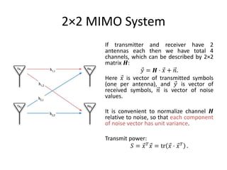 2×2 MIMO System
If transmitter and receiver have 2
antennas each then we have total 4
channels, which can be described by 2×2
matrix 𝑯:
𝑦 = 𝑯 ⋅ 𝑥 + 𝑛.
Here 𝑥 is vector of transmitted symbols
(one per antenna), and 𝑦 is vector of
received symbols, 𝑛 is vector of noise
values.
It is convenient to normalize channel 𝑯
relative to noise, so that each component
of noise vector has unit variance.
Transmit power:
𝑆 = 𝑥 𝑇 𝑥 = tr 𝑥 ⋅ 𝑥 𝑇 .
 