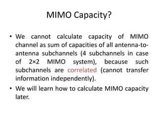 MIMO Capacity?
• We cannot calculate capacity of MIMO
channel as sum of capacities of all antenna-to-
antenna subchannels (4 subchannels in case
of 2×2 MIMO system), because such
subchannels are correlated (cannot transfer
information independently).
• We will learn how to calculate MIMO capacity
later.
 