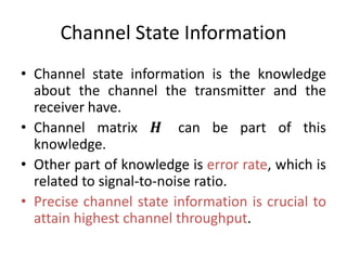 Channel State Information
• Channel state information is the knowledge
about the channel the transmitter and the
receiver have.
• Channel matrix 𝑯 can be part of this
knowledge.
• Other part of knowledge is error rate, which is
related to signal-to-noise ratio.
• Precise channel state information is crucial to
attain highest channel throughput.
 