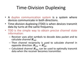 Time-Division Duplexing
• A duplex communication system is a system where
devices communicate in both directions.
• Time-division duplexing (TDD) is when devices transmit
data by turns at the same frequency.
• TDD is the simple way to obtain precise channel state
information:
– Receiver uses pilot symbols to decode data packet and to
calculate channel 𝑯 𝐴𝐵.
– Then channel reciprocity is used to calculate channel in
opposite direction: 𝑯 𝐵𝐴 = 𝑯 𝐴𝐵
𝑇
.
– Calculated channel 𝑯 𝐵𝐴 can be used to optimally transmit
data when the receiver becomes transmitter.
 