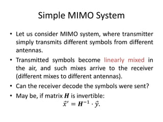Simple MIMO System
• Let us consider MIMO system, where transmitter
simply transmits different symbols from different
antennas.
• Transmitted symbols become linearly mixed in
the air, and such mixes arrive to the receiver
(different mixes to different antennas).
• Can the receiver decode the symbols were sent?
• May be, if matrix 𝑯 is invertible:
𝑥′
= 𝑯−1
⋅ 𝑦.
 