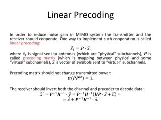 Linear Precoding
In order to reduce noise gain in MIMO system the transmitter and the
receiver should cooperate. One way to implement such cooperation is called
linear precoding:
𝑥𝑡 = 𝑷 ⋅ 𝑥,
where 𝑥𝑡 is signal sent to antennas (which are “physical” subchannels), 𝑷 is
called precoding matrix (which is mapping between physical and some
“virtual” subchannels), 𝑥 is vector of symbols sent to “virtual” subchannels.
Precoding matrix should not change transmitted power:
tr 𝑷𝑷 𝐻 = 1.
The receiver should invert both the channel and precoder to decode data:
𝑥′ = 𝑷−1 𝑯−1 ⋅ 𝑦 = 𝑷−1 𝑯−1 𝑯𝑷 ⋅ 𝑥 + 𝑛 =
= 𝑥 + 𝑷−1 𝑯−1 ⋅ 𝑛.
 