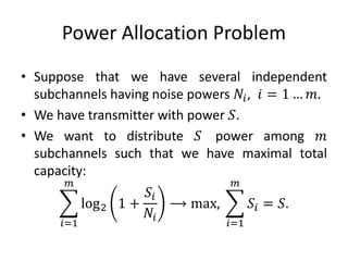 Power Allocation Problem
• Suppose that we have several independent
subchannels having noise powers 𝑁𝑖, 𝑖 = 1 … 𝑚.
• We have transmitter with power 𝑆.
• We want to distribute 𝑆 power among 𝑚
subchannels such that we have maximal total
capacity:
𝑖=1
𝑚
log2 1 +
𝑆𝑖
𝑁𝑖
⟶ max,
𝑖=1
𝑚
𝑆𝑖 = 𝑆.
 