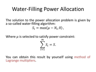 Water-Filling Power Allocation
The solution to the power allocation problem is given by
a so-called water-filling algorithm:
𝑆𝑖 = max 𝜇 − 𝑁𝑖, 0 ,
Where 𝜇 is selected to satisfy power constraint:
𝑖=1
𝑚
𝑆𝑖 = 𝑆.
You can obtain this result by yourself using method of
Lagrange multipliers.
 