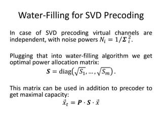 Water-Filling for SVD Precoding
In case of SVD precoding virtual channels are
independent, with noise powers 𝑁𝑖 = 1 𝜮 𝑖
2
.
Plugging that into water-filling algorithm we get
optimal power allocation matrix:
𝑺 = diag 𝑆1, … , 𝑆 𝑚 .
This matrix can be used in addition to precoder to
get maximal capacity:
𝑥 𝑡 = 𝑷 ⋅ 𝑺 ⋅ 𝑥
 