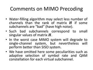 Comments on MIMO Precoding
• Water-filling algorithm may select less number of
channels than the rank of matrix 𝑯 if some
subchannels are “bad” (have high noise).
• Such bad subchannels correspond to small
singular values of matrix 𝑯.
• In the worst case MIMO system will degrade to
single-channel system, but nevertheless will
perform better than SISO system.
• We have omitted here some peculiarities such as
adaptive selection of symbol rate and QAM
constellation for each virtual subchannel.
 