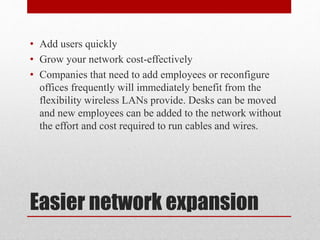 Easier network expansion
• Add users quickly
• Grow your network cost-effectively
• Companies that need to add employees or reconfigure
offices frequently will immediately benefit from the
flexibility wireless LANs provide. Desks can be moved
and new employees can be added to the network without
the effort and cost required to run cables and wires.
 