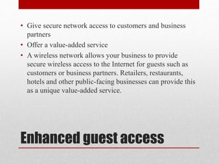 Enhanced guest access
• Give secure network access to customers and business
partners
• Offer a value-added service
• A wireless network allows your business to provide
secure wireless access to the Internet for guests such as
customers or business partners. Retailers, restaurants,
hotels and other public-facing businesses can provide this
as a unique value-added service.
 