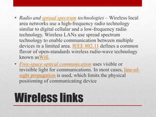 Wireless links
• Radio and spread spectrum technologies – Wireless local
area networks use a high-frequency radio technology
similar to digital cellular and a low-frequency radio
technology. Wireless LANs use spread spectrum
technology to enable communication between multiple
devices in a limited area. IEEE 802.11 defines a common
flavor of open-standards wireless radio-wave technology
known asWifi.
• Free-space optical communication uses visible or
invisible light for communications. In most cases, line-of-
sight propagation is used, which limits the physical
positioning of communicating device
 