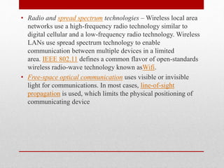• Radio and spread spectrum technologies – Wireless local area
networks use a high-frequency radio technology similar to
digital cellular and a low-frequency radio technology. Wireless
LANs use spread spectrum technology to enable
communication between multiple devices in a limited
area. IEEE 802.11 defines a common flavor of open-standards
wireless radio-wave technology known asWifi.
• Free-space optical communication uses visible or invisible
light for communications. In most cases, line-of-sight
propagation is used, which limits the physical positioning of
communicating device
 