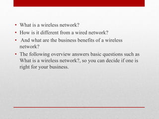 • What is a wireless network?
• How is it different from a wired network?
• And what are the business benefits of a wireless
network?
• The following overview answers basic questions such as
What is a wireless network?, so you can decide if one is
right for your business.
 