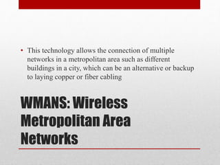 WMANS: Wireless
Metropolitan Area
Networks
• This technology allows the connection of multiple
networks in a metropolitan area such as different
buildings in a city, which can be an alternative or backup
to laying copper or fiber cabling
 