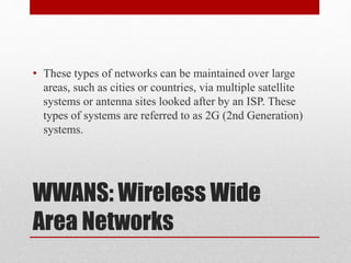 WWANS: Wireless Wide
Area Networks
• These types of networks can be maintained over large
areas, such as cities or countries, via multiple satellite
systems or antenna sites looked after by an ISP. These
types of systems are referred to as 2G (2nd Generation)
systems.
 