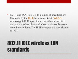 802.11 IEEE wireless LAN
standards
• 802.11 and 802.11x refers to a family of specifications
developed by the IEEE for wireless LAN (WLAN)
technology. 802.11 specifies an over-the-air interface
between a wireless client and a base station or between
two wireless clients. The IEEE accepted the specification
in 1997.
 
