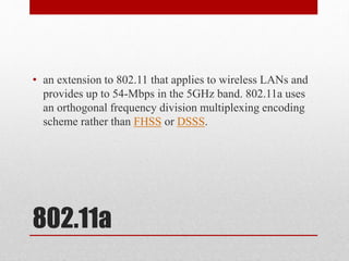 802.11a
• an extension to 802.11 that applies to wireless LANs and
provides up to 54-Mbps in the 5GHz band. 802.11a uses
an orthogonal frequency division multiplexing encoding
scheme rather than FHSS or DSSS.
 