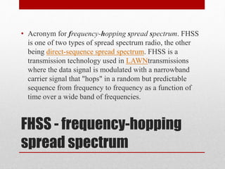 FHSS - frequency-hopping
spread spectrum
• Acronym for frequency-hopping spread spectrum. FHSS
is one of two types of spread spectrum radio, the other
being direct-sequence spread spectrum. FHSS is a
transmission technology used in LAWNtransmissions
where the data signal is modulated with a narrowband
carrier signal that "hops" in a random but predictable
sequence from frequency to frequency as a function of
time over a wide band of frequencies.
 