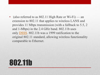 802.11b
• (also referred to as 802.11 High Rate or Wi-Fi) — an
extension to 802.11 that applies to wireless LANS and
provides 11 Mbps transmission (with a fallback to 5.5, 2
and 1-Mbps) in the 2.4 GHz band. 802.11b uses
only DSSS. 802.11b was a 1999 ratification to the
original 802.11 standard, allowing wireless functionality
comparable to Ethernet.
 