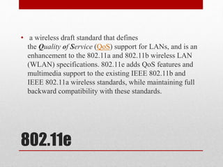 802.11e
• a wireless draft standard that defines
the Quality of Service (QoS) support for LANs, and is an
enhancement to the 802.11a and 802.11b wireless LAN
(WLAN) specifications. 802.11e adds QoS features and
multimedia support to the existing IEEE 802.11b and
IEEE 802.11a wireless standards, while maintaining full
backward compatibility with these standards.
 