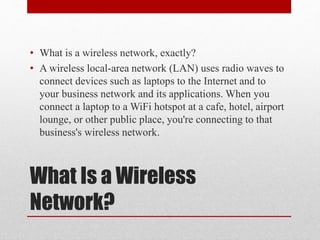 What Is a Wireless
Network?
• What is a wireless network, exactly?
• A wireless local-area network (LAN) uses radio waves to
connect devices such as laptops to the Internet and to
your business network and its applications. When you
connect a laptop to a WiFi hotspot at a cafe, hotel, airport
lounge, or other public place, you're connecting to that
business's wireless network.
 