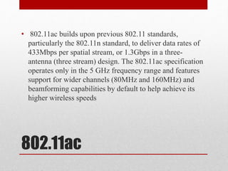 802.11ac
• 802.11ac builds upon previous 802.11 standards,
particularly the 802.11n standard, to deliver data rates of
433Mbps per spatial stream, or 1.3Gbps in a three-
antenna (three stream) design. The 802.11ac specification
operates only in the 5 GHz frequency range and features
support for wider channels (80MHz and 160MHz) and
beamforming capabilities by default to help achieve its
higher wireless speeds
 