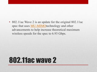 802.11ac wave 2
• 802.11ac Wave 2 is an update for the original 802.11ac
spec that uses MU-MIMOtechnology and other
advancements to help increase theoretical maximum
wireless speeds for the spec to 6.93 Gbps.
 