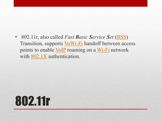 802.11r
• 802.11r, also called Fast Basic Service Set (BSS)
Transition, supports VoWi-Fi handoff between access
points to enable VoIP roaming on a Wi-Fi network
with 802.1X authentication.
 