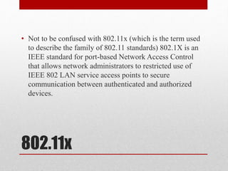 802.11x
• Not to be confused with 802.11x (which is the term used
to describe the family of 802.11 standards) 802.1X is an
IEEE standard for port-based Network Access Control
that allows network administrators to restricted use of
IEEE 802 LAN service access points to secure
communication between authenticated and authorized
devices.
 