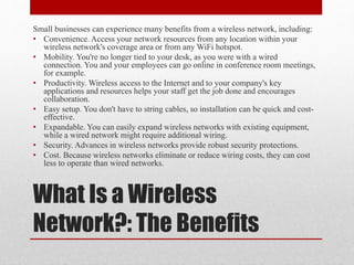 What Is a Wireless
Network?: The Benefits
Small businesses can experience many benefits from a wireless network, including:
• Convenience. Access your network resources from any location within your
wireless network's coverage area or from any WiFi hotspot.
• Mobility. You're no longer tied to your desk, as you were with a wired
connection. You and your employees can go online in conference room meetings,
for example.
• Productivity. Wireless access to the Internet and to your company's key
applications and resources helps your staff get the job done and encourages
collaboration.
• Easy setup. You don't have to string cables, so installation can be quick and cost-
effective.
• Expandable. You can easily expand wireless networks with existing equipment,
while a wired network might require additional wiring.
• Security. Advances in wireless networks provide robust security protections.
• Cost. Because wireless networks eliminate or reduce wiring costs, they can cost
less to operate than wired networks.
 