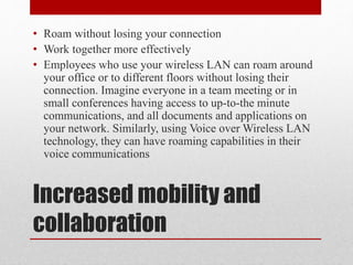 Increased mobility and
collaboration
• Roam without losing your connection
• Work together more effectively
• Employees who use your wireless LAN can roam around
your office or to different floors without losing their
connection. Imagine everyone in a team meeting or in
small conferences having access to up-to-the minute
communications, and all documents and applications on
your network. Similarly, using Voice over Wireless LAN
technology, they can have roaming capabilities in their
voice communications
 