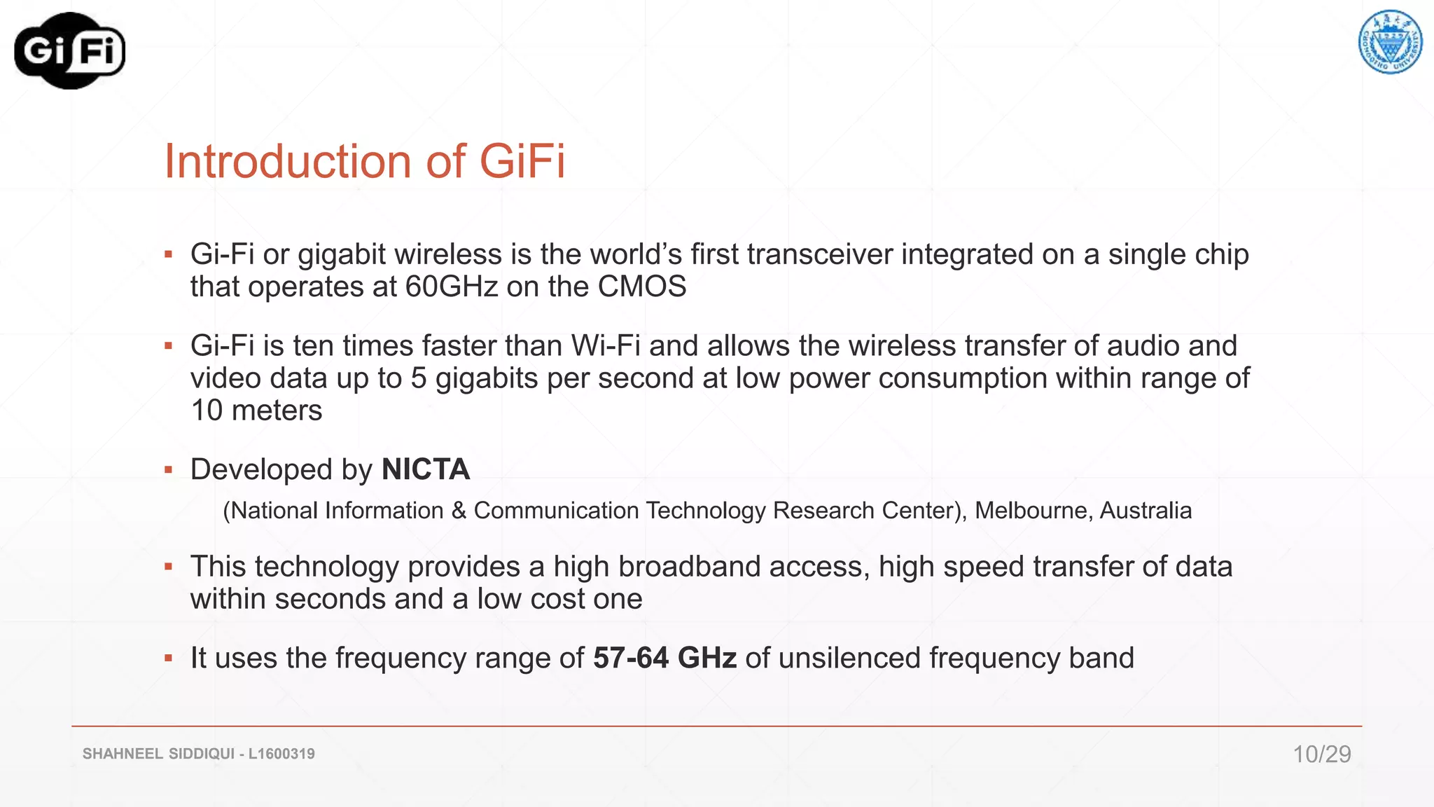 Introduction of GiFi
▪ Gi-Fi or gigabit wireless is the world’s first transceiver integrated on a single chip
that operates at 60GHz on the CMOS
▪ Gi-Fi is ten times faster than Wi-Fi and allows the wireless transfer of audio and
video data up to 5 gigabits per second at low power consumption within range of
10 meters
▪ Developed by NICTA
(National Information & Communication Technology Research Center), Melbourne, Australia
▪ This technology provides a high broadband access, high speed transfer of data
within seconds and a low cost one
▪ It uses the frequency range of 57-64 GHz of unsilenced frequency band
SHAHNEEL SIDDIQUI - L1600319 10/29
 