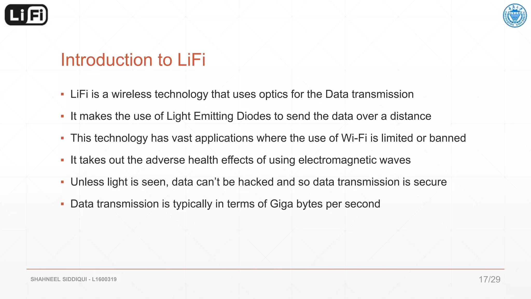 Introduction to LiFi
▪ LiFi is a wireless technology that uses optics for the Data transmission
▪ It makes the use of Light Emitting Diodes to send the data over a distance
▪ This technology has vast applications where the use of Wi-Fi is limited or banned
▪ It takes out the adverse health effects of using electromagnetic waves
▪ Unless light is seen, data can’t be hacked and so data transmission is secure
▪ Data transmission is typically in terms of Giga bytes per second
SHAHNEEL SIDDIQUI - L1600319 17/29
 
