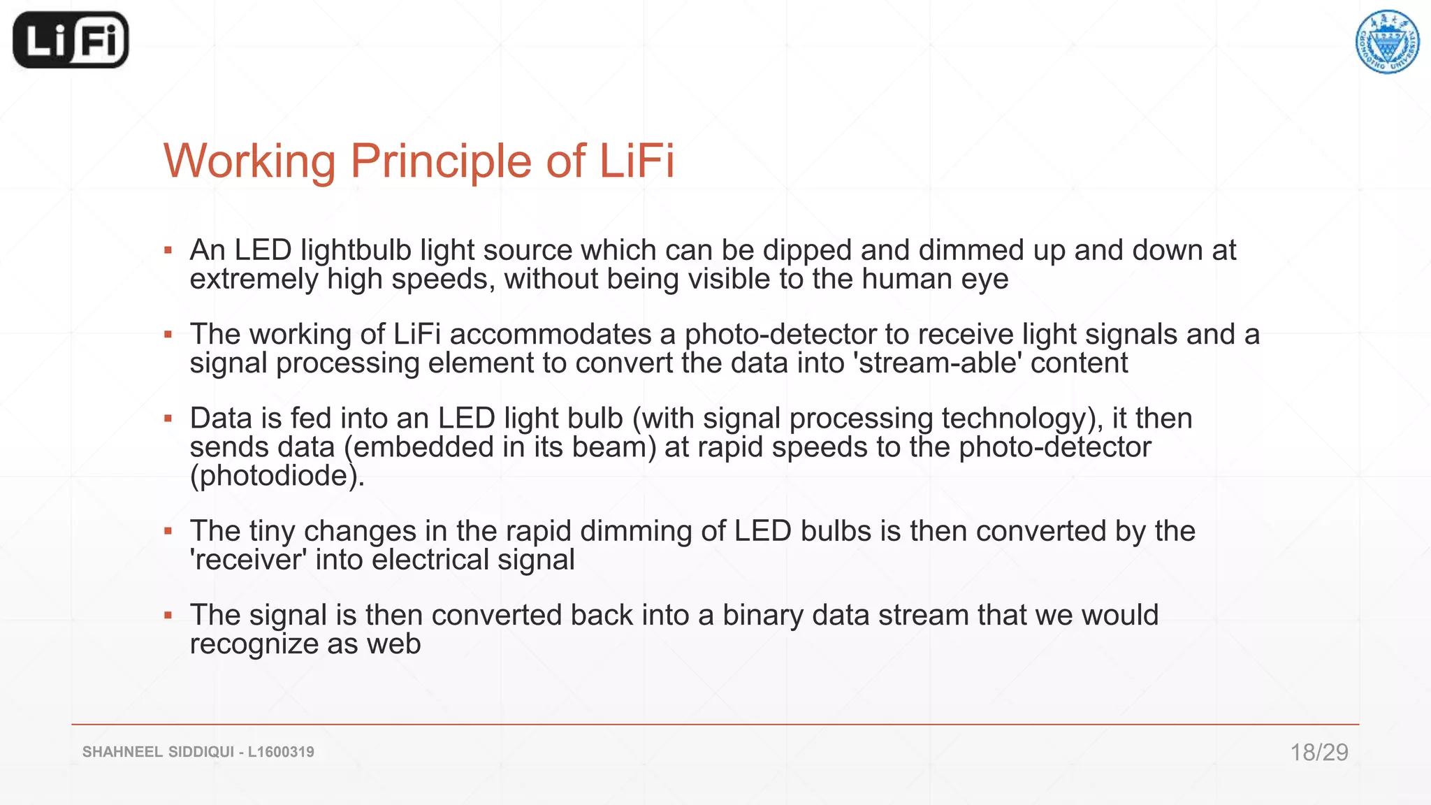 Working Principle of LiFi
▪ An LED lightbulb light source which can be dipped and dimmed up and down at
extremely high speeds, without being visible to the human eye
▪ The working of LiFi accommodates a photo-detector to receive light signals and a
signal processing element to convert the data into 'stream-able' content
▪ Data is fed into an LED light bulb (with signal processing technology), it then
sends data (embedded in its beam) at rapid speeds to the photo-detector
(photodiode).
▪ The tiny changes in the rapid dimming of LED bulbs is then converted by the
'receiver' into electrical signal
▪ The signal is then converted back into a binary data stream that we would
recognize as web
SHAHNEEL SIDDIQUI - L1600319 18/29
 