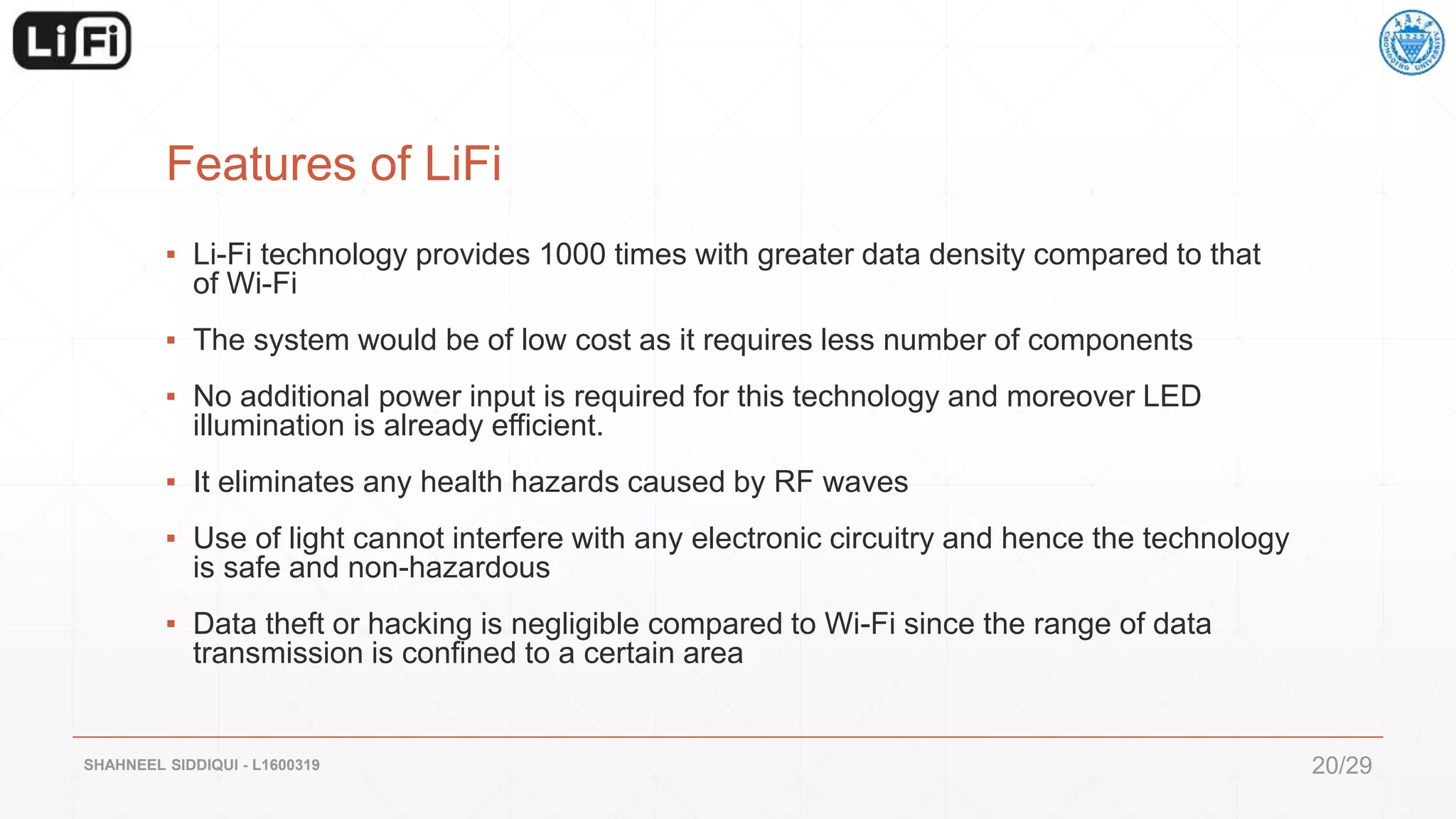 Features of LiFi
▪ Li-Fi technology provides 1000 times with greater data density compared to that
of Wi-Fi
▪ The system would be of low cost as it requires less number of components
▪ No additional power input is required for this technology and moreover LED
illumination is already efficient.
▪ It eliminates any health hazards caused by RF waves
▪ Use of light cannot interfere with any electronic circuitry and hence the technology
is safe and non-hazardous
▪ Data theft or hacking is negligible compared to Wi-Fi since the range of data
transmission is confined to a certain area
SHAHNEEL SIDDIQUI - L1600319 20/29
 