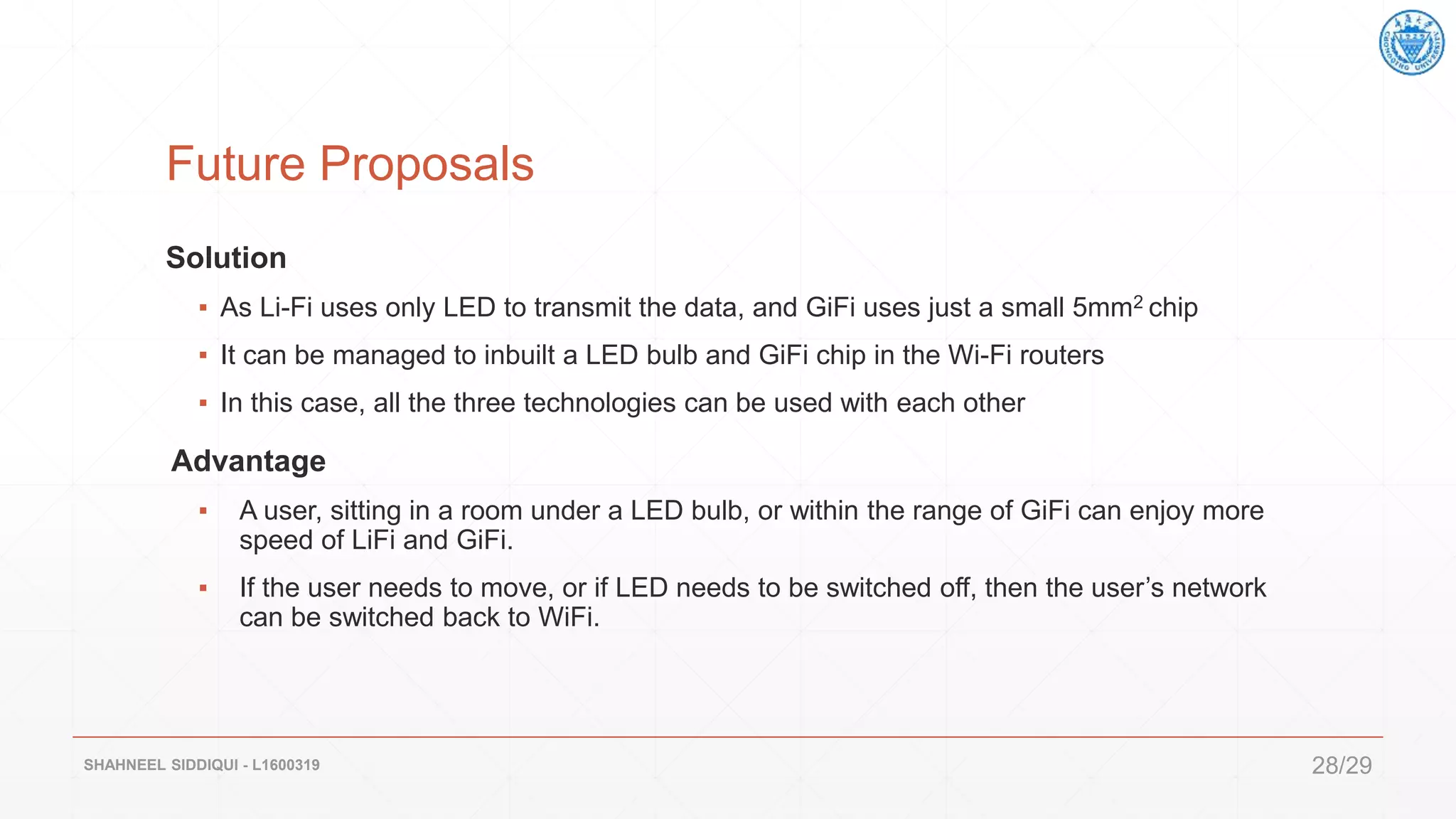 Future Proposals
Solution
▪ As Li-Fi uses only LED to transmit the data, and GiFi uses just a small 5mm2 chip
▪ It can be managed to inbuilt a LED bulb and GiFi chip in the Wi-Fi routers
▪ In this case, all the three technologies can be used with each other
Advantage
▪ A user, sitting in a room under a LED bulb, or within the range of GiFi can enjoy more
speed of LiFi and GiFi.
▪ If the user needs to move, or if LED needs to be switched off, then the user’s network
can be switched back to WiFi.
SHAHNEEL SIDDIQUI - L1600319 28/29
 