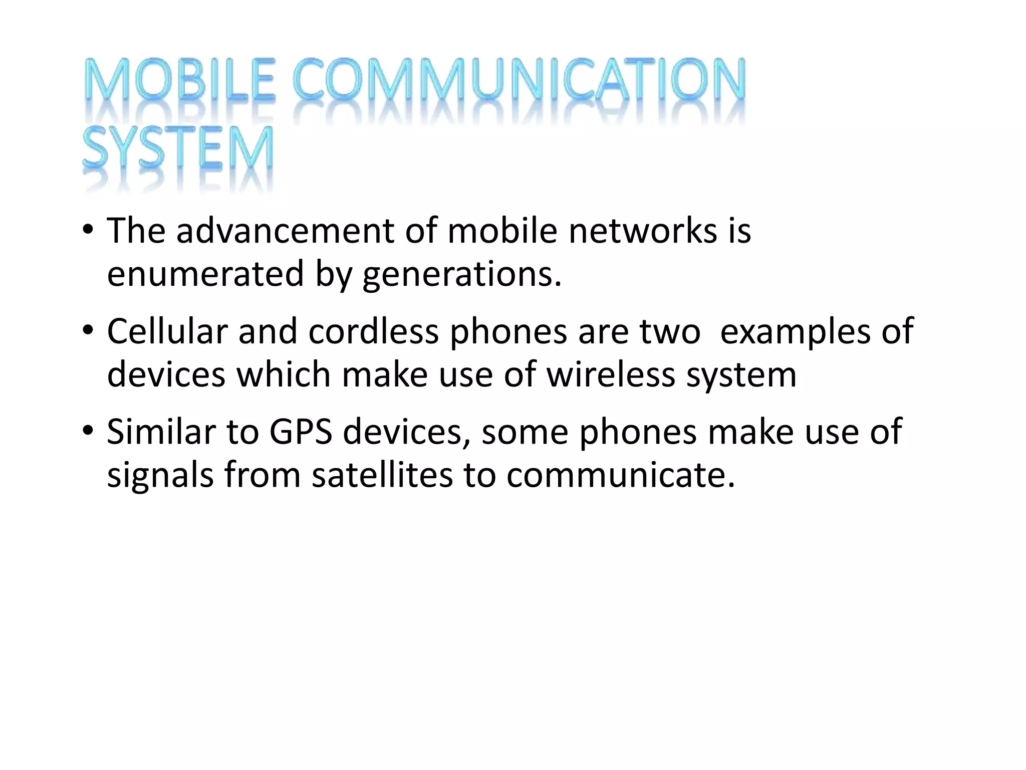 • The advancement of mobile networks is
enumerated by generations.
• Cellular and cordless phones are two examples of
devices which make use of wireless system
• Similar to GPS devices, some phones make use of
signals from satellites to communicate.
 