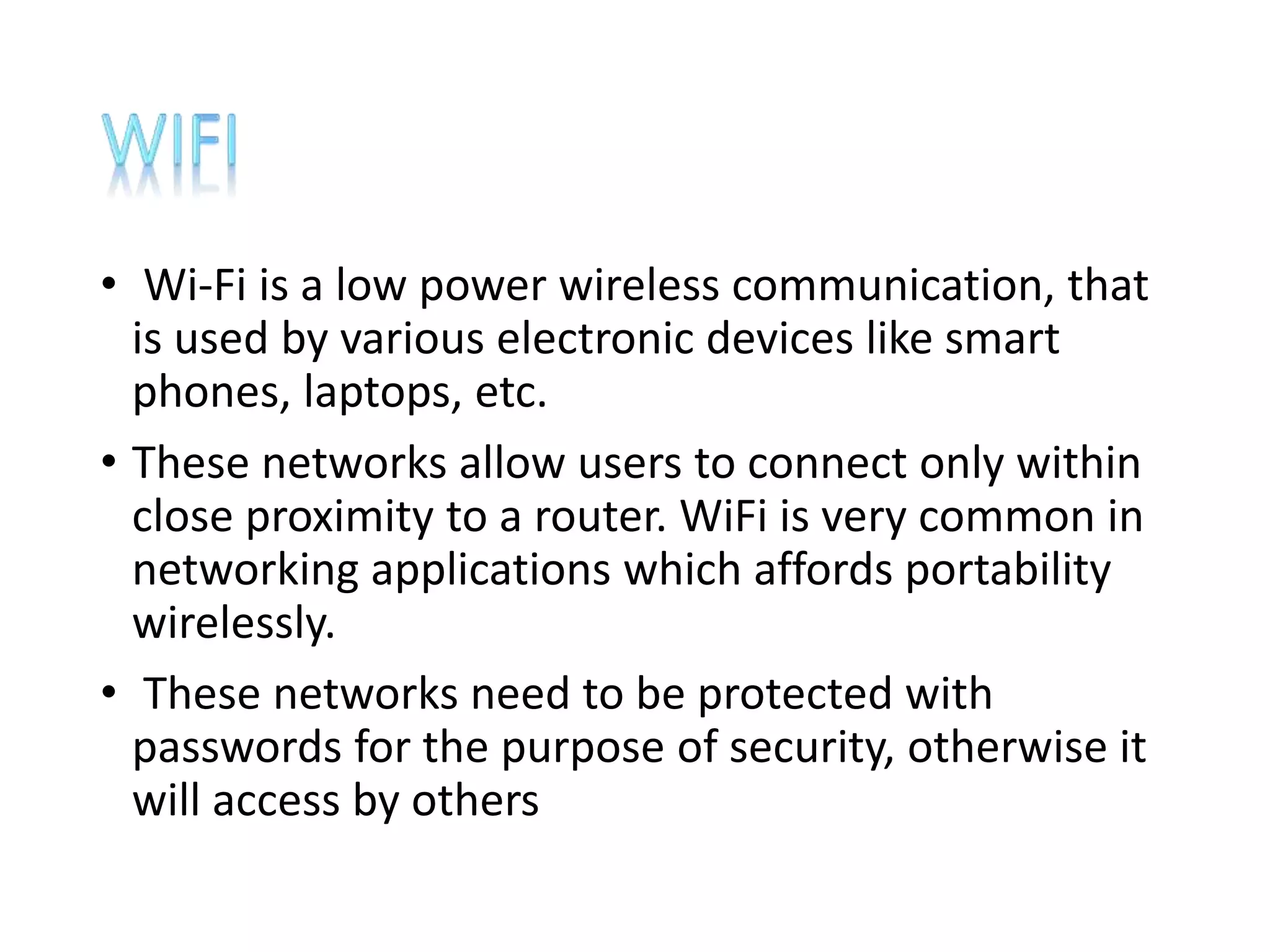 • Wi-Fi is a low power wireless communication, that
is used by various electronic devices like smart
phones, laptops, etc.
• These networks allow users to connect only within
close proximity to a router. WiFi is very common in
networking applications which affords portability
wirelessly.
• These networks need to be protected with
passwords for the purpose of security, otherwise it
will access by others
 